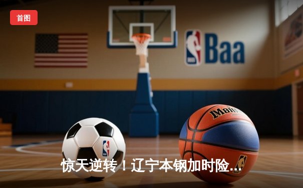 惊天逆转！辽宁本钢加时险胜广东宏远 CBA半决赛上演史诗对决